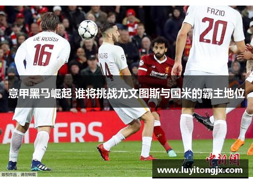 意甲黑马崛起 谁将挑战尤文图斯与国米的霸主地位