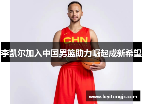 李凯尔加入中国男篮助力崛起成新希望