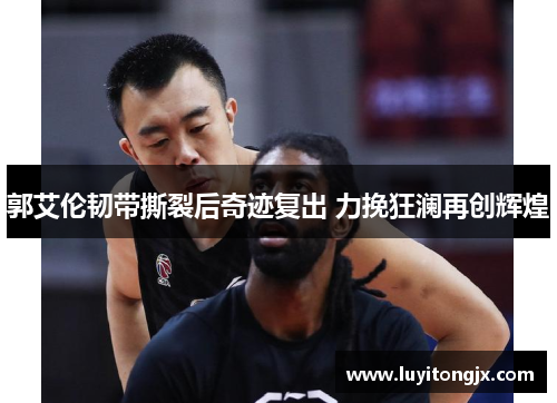郭艾伦韧带撕裂后奇迹复出 力挽狂澜再创辉煌