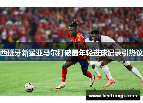 西班牙新星亚马尔打破最年轻进球纪录引热议