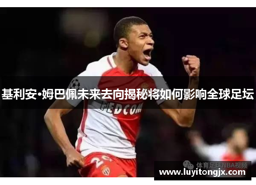基利安·姆巴佩未来去向揭秘将如何影响全球足坛