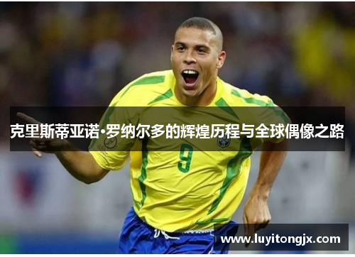 克里斯蒂亚诺·罗纳尔多的辉煌历程与全球偶像之路