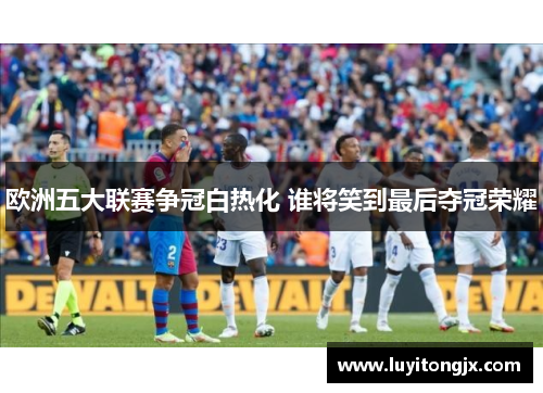 欧洲五大联赛争冠白热化 谁将笑到最后夺冠荣耀