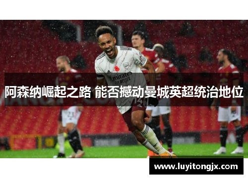 阿森纳崛起之路 能否撼动曼城英超统治地位