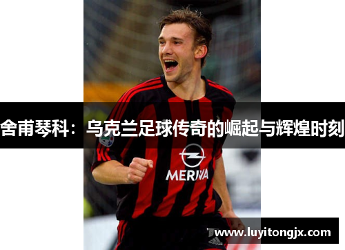 舍甫琴科：乌克兰足球传奇的崛起与辉煌时刻