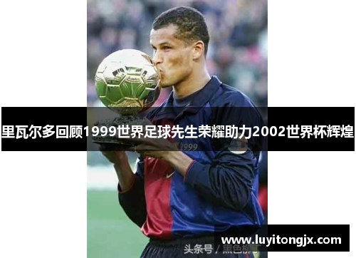 里瓦尔多回顾1999世界足球先生荣耀助力2002世界杯辉煌