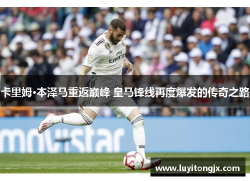 卡里姆·本泽马重返巅峰 皇马锋线再度爆发的传奇之路